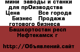 мини- заводы и станки для прОизводства  › Цена ­ 100 - Все города Бизнес » Продажа готового бизнеса   . Башкортостан респ.,Нефтекамск г.